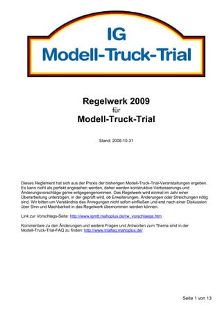 Regelwerk 2009
                                                 für
                              Modell-Truck-Trial

                                          Stand: 2008-10-31




Dieses Reglement hat sich aus der Praxis der bisherigen Modell-Truck-Trial-Veranstaltungen ergeben.
Es kann nicht als perfekt angesehen werden, daher werden konstruktive Verbesserungs-und
Änderungsvorschläge gerne entgegengenommen. Das Regelwerk wird einmal im Jahr einer
Überarbeitung unterzogen, in der geprüft wird, ob Erweiterungen, Änderungen oder Streichungen nötig
sind. Wir bitten um Verständnis das Anregungen nicht sofort einfließen und erst nach einer Diskussion
über Sinn und Machbarkeit in das Regelwerk übernommen werden können.

Link zur Vorschlags-Seite: http://www.igmtt.mahoplus.de/rw_vorschlaege.htm

Kommentare zu den Änderungen und weitere Fragen und Antworten zum Thema sind in der
Modell-Truck-Trial-FAQ zu finden: http://www.trialfaq.mahoplus.de/




                                                                                       Seite 1 von 13
 