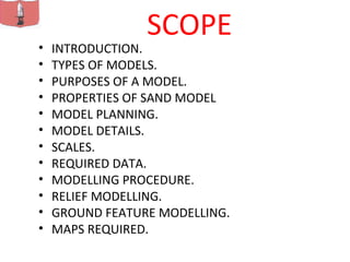 SCOPE
• INTRODUCTION.
• TYPES OF MODELS.
• PURPOSES OF A MODEL.
• PROPERTIES OF SAND MODEL
• MODEL PLANNING.
• MODEL DETAILS.
• SCALES.
• REQUIRED DATA.
• MODELLING PROCEDURE.
• RELIEF MODELLING.
• GROUND FEATURE MODELLING.
• MAPS REQUIRED.
 