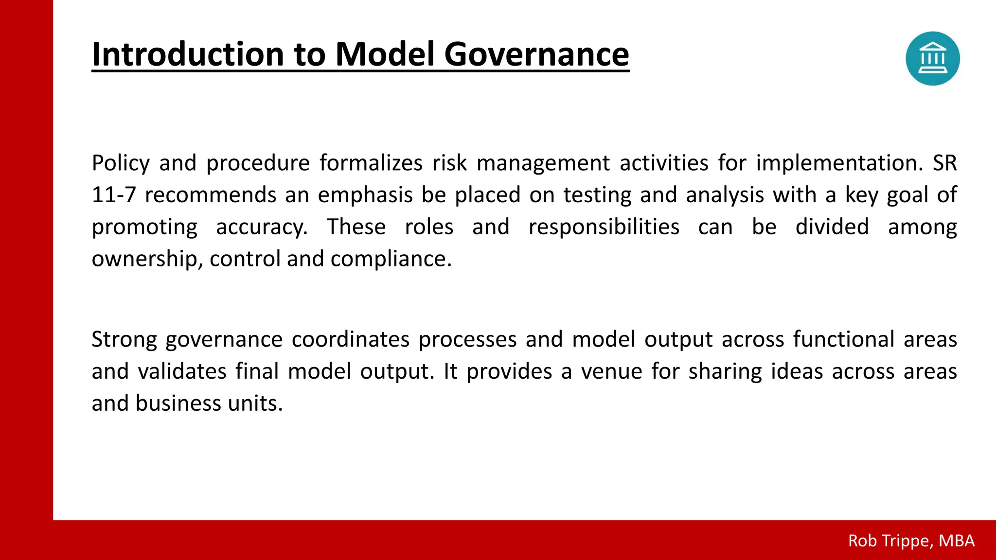 Policy and procedure formalizes risk management activities for implementation. SR
11-7 recommends an emphasis be placed on testing and analysis with a key goal of
promoting accuracy. These roles and responsibilities can be divided among
ownership, control and compliance.
Strong governance coordinates processes and model output across functional areas
and validates final model output. It provides a venue for sharing ideas across areas
and business units.
Introduction to Model Governance
Rob Trippe, MBA
 
