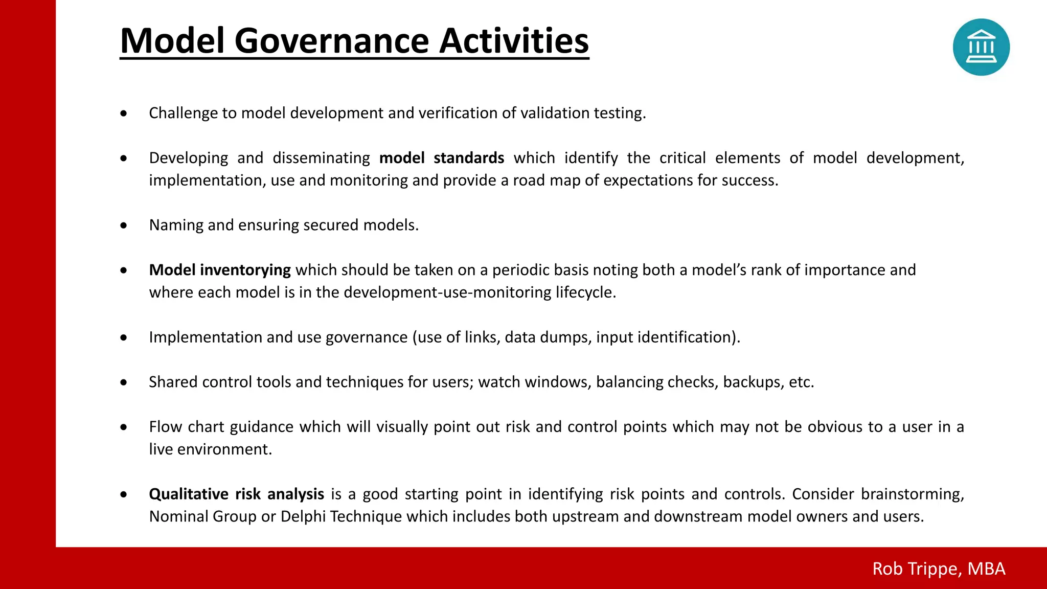 Confidential Draft - Not for Distribution - © Rob Trippe - 2018
All Rights Reserved.
 Challenge to model development and verification of validation testing.
 Developing and disseminating model standards which identify the critical elements of model development,
implementation, use and monitoring and provide a road map of expectations for success.
 Naming and ensuring secured models.
 Model inventorying which should be taken on a periodic basis noting both a model’s rank of importance and
where each model is in the development-use-monitoring lifecycle.
 Implementation and use governance (use of links, data dumps, input identification).
 Shared control tools and techniques for users; watch windows, balancing checks, backups, etc.
 Flow chart guidance which will visually point out risk and control points which may not be obvious to a user in a
live environment.
 Qualitative risk analysis is a good starting point in identifying risk points and controls. Consider brainstorming,
Nominal Group or Delphi Technique which includes both upstream and downstream model owners and users.
Model Governance Activities
Rob Trippe, MBA
 