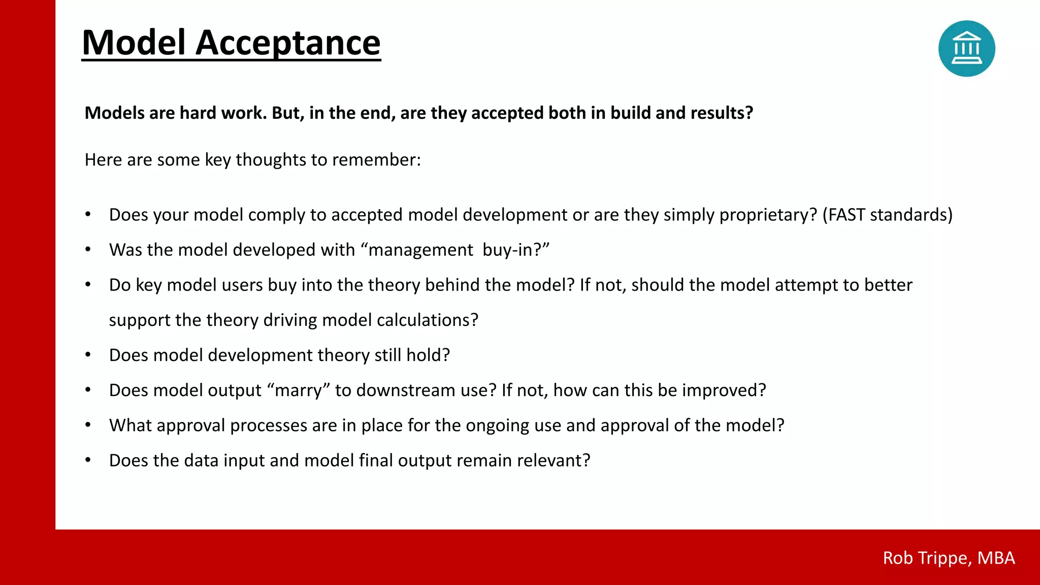 Model Acceptance
Rob Trippe, MBA
Models are hard work. But, in the end, are they accepted both in build and results?
Here are some key thoughts to remember:
• Does your model comply to accepted model development or are they simply proprietary? (FAST standards)
• Was the model developed with “management buy-in?”
• Do key model users buy into the theory behind the model? If not, should the model attempt to better
support the theory driving model calculations?
• Does model development theory still hold?
• Does model output “marry” to downstream use? If not, how can this be improved?
• What approval processes are in place for the ongoing use and approval of the model?
• Does the data input and model final output remain relevant?
 