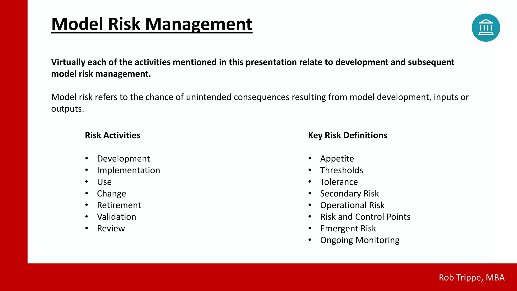 Model Risk Management
Rob Trippe, MBA
Virtually each of the activities mentioned in this presentation relate to development and subsequent
model risk management.
Model risk refers to the chance of unintended consequences resulting from model development, inputs or
outputs.
Risk Activities
• Development
• Implementation
• Use
• Change
• Retirement
• Validation
• Review
Key Risk Definitions
• Appetite
• Thresholds
• Tolerance
• Secondary Risk
• Operational Risk
• Risk and Control Points
• Emergent Risk
• Ongoing Monitoring
 