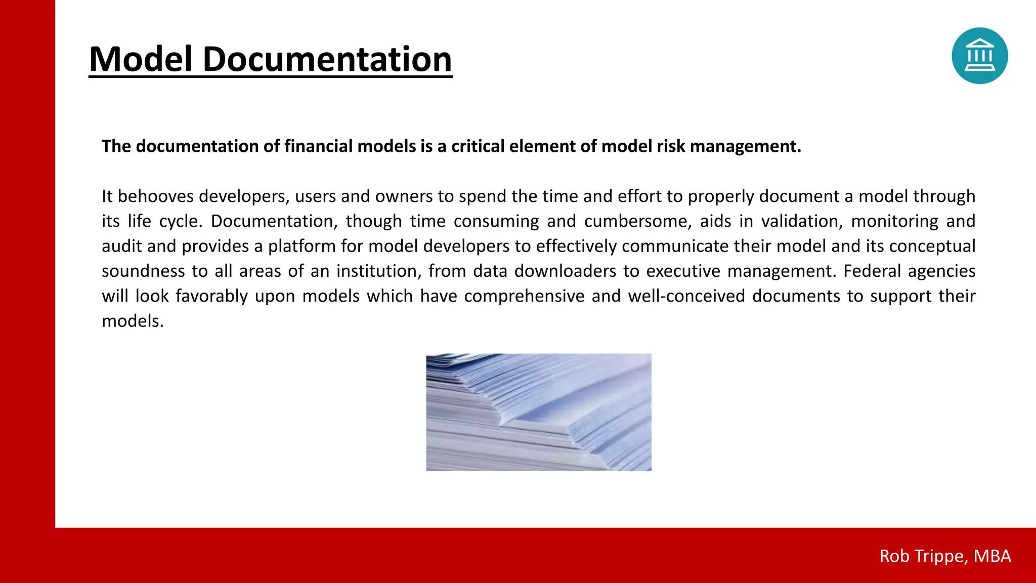 Model Documentation
Rob Trippe, MBA
The documentation of financial models is a critical element of model risk management.
It behooves developers, users and owners to spend the time and effort to properly document a model through
its life cycle. Documentation, though time consuming and cumbersome, aids in validation, monitoring and
audit and provides a platform for model developers to effectively communicate their model and its conceptual
soundness to all areas of an institution, from data downloaders to executive management. Federal agencies
will look favorably upon models which have comprehensive and well-conceived documents to support their
models.
 
