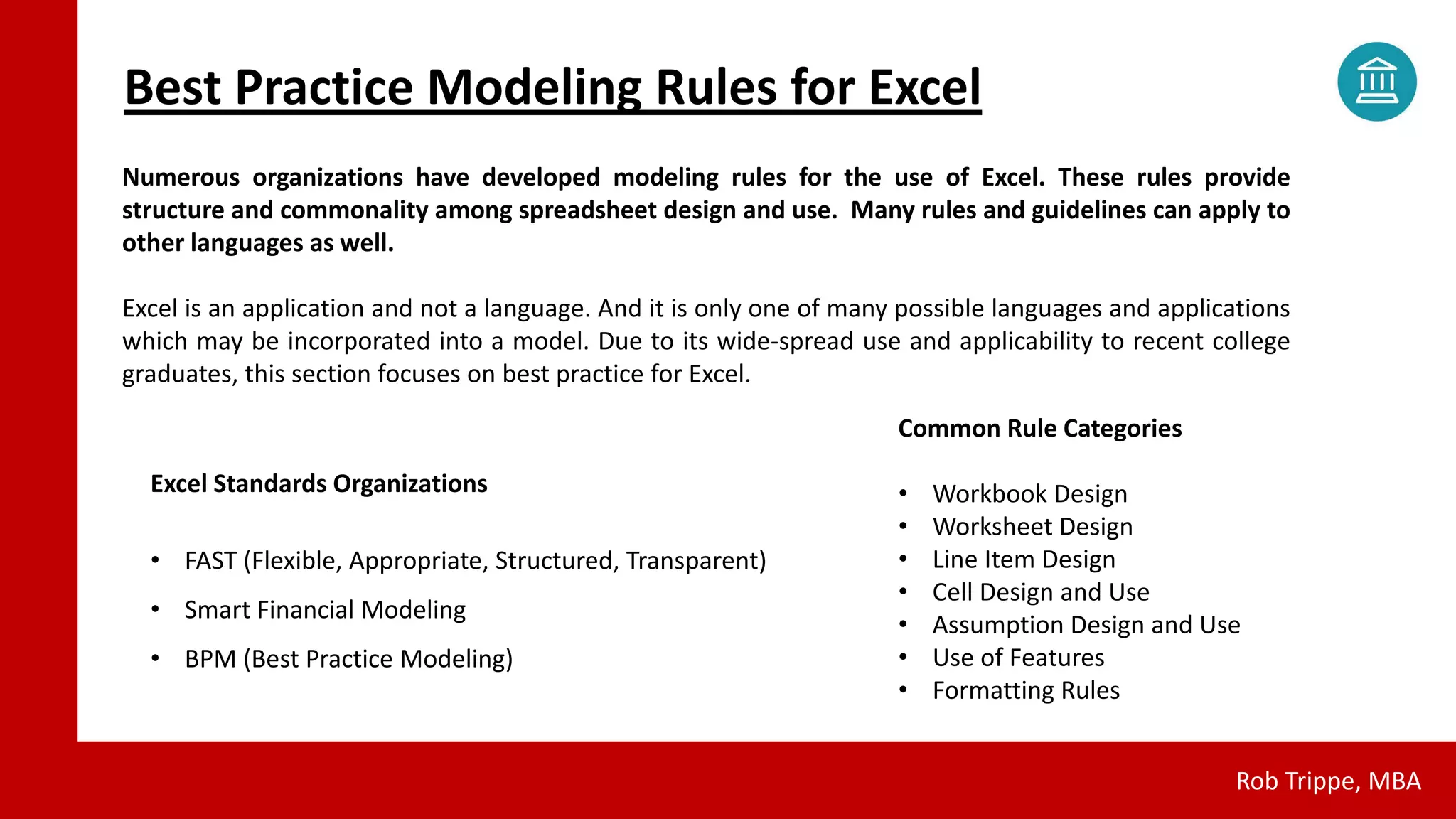 Best Practice Modeling Rules for Excel
Rob Trippe, MBA
Numerous organizations have developed modeling rules for the use of Excel. These rules provide
structure and commonality among spreadsheet design and use. Many rules and guidelines can apply to
other languages as well.
Excel is an application and not a language. And it is only one of many possible languages and applications
which may be incorporated into a model. Due to its wide-spread use and applicability to recent college
graduates, this section focuses on best practice for Excel.
Excel Standards Organizations
• FAST (Flexible, Appropriate, Structured, Transparent)
• Smart Financial Modeling
• BPM (Best Practice Modeling)
Common Rule Categories
• Workbook Design
• Worksheet Design
• Line Item Design
• Cell Design and Use
• Assumption Design and Use
• Use of Features
• Formatting Rules
 