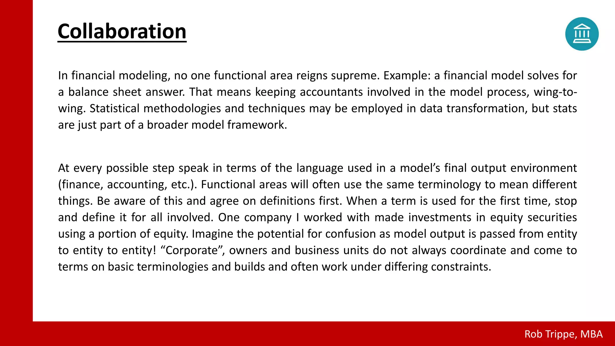 Confidential Draft - Not for Distribution - © Rob Trippe - 2018
All Rights Reserved.
Collaboration
In financial modeling, no one functional area reigns supreme. Example: a financial model solves for
a balance sheet answer. That means keeping accountants involved in the model process, wing-to-
wing. Statistical methodologies and techniques may be employed in data transformation, but stats
are just part of a broader model framework.
At every possible step speak in terms of the language used in a model’s final output environment
(finance, accounting, etc.). Functional areas will often use the same terminology to mean different
things. Be aware of this and agree on definitions first. When a term is used for the first time, stop
and define it for all involved. One company I worked with made investments in equity securities
using a portion of equity. Imagine the potential for confusion as model output is passed from entity
to entity to entity! “Corporate”, owners and business units do not always coordinate and come to
terms on basic terminologies and builds and often work under differing constraints.
Rob Trippe, MBA
 