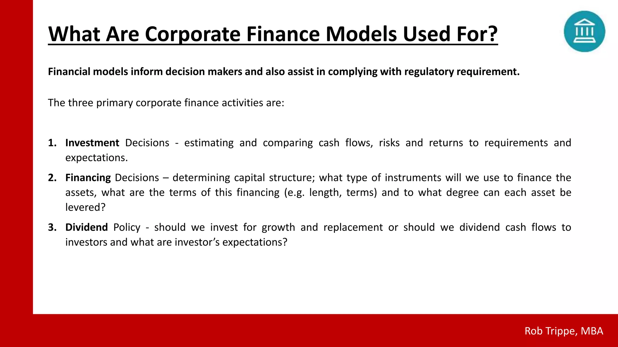 What Are Corporate Finance Models Used For?
Rob Trippe, MBA
Financial models inform decision makers and also assist in complying with regulatory requirement.
The three primary corporate finance activities are:
1. Investment Decisions - estimating and comparing cash flows, risks and returns to requirements and
expectations.
2. Financing Decisions – determining capital structure; what type of instruments will we use to finance the
assets, what are the terms of this financing (e.g. length, terms) and to what degree can each asset be
levered?
3. Dividend Policy - should we invest for growth and replacement or should we dividend cash flows to
investors and what are investor’s expectations?
 