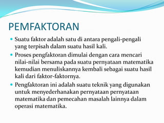 PEMFAKTORAN
 Suatu faktor adalah satu di antara pengali-pengali
  yang terpisah dalam suatu hasil kali.
 Proses pengfaktoran dimulai dengan cara mencari
  nilai-nilai bersama pada suatu pernyataan matematika
  kemudian menuliskannya kembali sebagai suatu hasil
  kali dari faktor-faktornya.
 Pengfaktoran ini adalah suatu teknik yang digunakan
  untuk menyederhanakan pernyataan pernyataan
  matematika dan pemecahan masalah lainnya dalam
  operasi matematika.
 