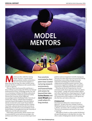 SPECIAL REPORT                                                                                                    NATURE|Vol 444|14 December 2006




                                                                                                                                                         D. TILLINGHAST/IMAGES.COM/CORBIS
                                              MODEL
                                             MENTORS




M
                entors are often called the ‘unsung         Five scientists                 guidance and encouragement. Scientific training was
                heroes’ of science. A good mentor                                           only part of it: these supervisors were prized for looking
                guides graduate students and postdocs       nominated by their              beyond short-term results, showing concern for
                out of an experimental quagmire or          peers have created              individuals and helping them build sustainable
helps them take the long view when a project seems                                          collaborations beyond the mentors’ purview. Their
doomed. But their contribution to the scientific effort
                                                            nurturing research              involvement ranged from helping with a recalcitrant
is rarely recognized.                                       environments                    experiment to organizing international conferences.
   This year, Nature has honoured five such heroes —        and fostered fields               What they do not do is important too. Several
three in Britain in partnership with NESTA, the National                                    nominators spoke about supervisors they were glad to
Endowment for Science, Technology and the Arts, and         and careers far                 have avoided — people who pit lab members against
two in Australasia. In Britain, the lifetime achievement    beyond their labs.              each other by giving them competing projects, who get
award was shared by evolutionary geneticist Godfrey                                         angry if data don’t support their own hypothesis, who
Hewitt of the University of East Anglia and                 Carina Dennis and               are uninterested in their students, or who ignore any
immunologist Andrew McMichael of the University of          Janet Wright give               idea that they can’t claim as their own.
Oxford. Steve Watson, a British Heart Foundation
researcher based at Birmingham University Medical
                                                            credit where it’s               A helping hand
School, won the mid-career award. Out of a field of         long overdue.                   Julia James marvelled at her mentor’s hands-on
74 nominees from across Australia and New Zealand,                                          approach. “In spite of his busy schedule, Professor
Tom Healy, a physical chemist from the University of                                        McMichael donned a lab coat to assist me in growing
Melbourne, was selected to receive the lifetime award.                                      a cell line,” says James, who is working on her DPhil.
Rachel Webster, an astrophysicist from the University of                                    “His level of commitment and interest in my success
Melbourne, won the mid-career award.                                                        is inspiring.”
   What makes a good mentor? All five winners were                                             Although he is hands-on when needed, McMichael
recommended by current and former protégés, who                                             also gives people space to develop their own ideas. “It’s
attribute much of their own success to their supervisors’                                   often a matter of helping them decide if something
966
                                                            ©2006 Nature Publishing Group
 