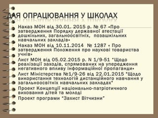  Наказ МОН від 30.01. 2015 р. № 67 «Про
затвердження Порядку державної атестації
дошкільних, загальноосвітніх, позашкільних
навчальних закладів»
 Наказ МОН від 10.11.2014  № 1287 « Про
затвердження Положення про наукові товариства
учнів»
 Лист МОН від 05.02.2015 р. N 1/9-51 “Щодо
реалізації заходів, спрямованих на упередження
негативного впливу інформаційної пропаганди»
 Лист Міністерства №1/9-26 від 22.01.2015 "Щодо
використання технологій дистанційного навчання у
загальноосвітніх навчальних закладах"
 Проект Концепції національно-патріотичного
виховання дітей та молоді
 Проект програми “Захист Вітчизни”
 