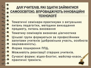 Тематичні семінари-практикуми з актуальних
питань педагогіки, методики викладання
предмету, питань виховання
 Тематику семінарів визначає діагностика
 Цільові групи формуються за професійними
запитами учителів (добровільна участь, особиста
зацікавленість).
 Форма поширення ППД.
 Можливість реалізації старших учителів.
 Сучасні форми: відео-блогінг, майстер-класи,
практичні тренінги.
 