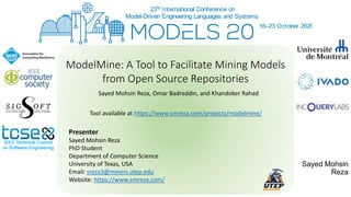 Sayed Mohsin
Reza
ModelMine: A Tool to Facilitate Mining Models
from Open Source Repositories
Sayed Mohsin Reza, Omar Badreddin, and Khandoker Rahad
Presenter
Sayed Mohsin Reza
PhD Student
Department of Computer Science
University of Texas, USA
Email: sreza3@miners.utep.edu
Website: https://www.smreza.com/
Tool available at https://www.smreza.com/projects/modelmine/
 