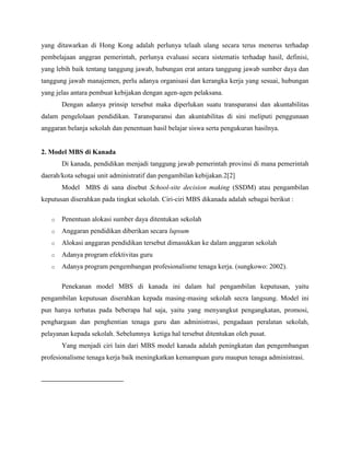 yang ditawarkan di Hong Kong adalah perlunya telaah ulang secara terus menerus terhadap
pembelajaan anggran pemerintah, perlunya evaluasi secara sistematis terhadap hasil, definisi,
yang lebih baik tentang tanggung jawab, hubungan erat antara tanggung jawab sumber daya dan
tanggung jawab manajemen, perlu adanya organisasi dan kerangka kerja yang sesuai, hubungan
yang jelas antara pembuat kebijakan dengan agen-agen pelaksana.
Dengan adanya prinsip tersebut maka diperlukan suatu transparansi dan akuntabilitas
dalam pengelolaan pendidikan. Taransparansi dan akuntabilitas di sini meliputi penggunaan
anggaran belanja sekolah dan penentuan hasil belajar siswa serta pengukuran hasilnya.
2. Model MBS di Kanada
Di kanada, pendidikan menjadi tanggung jawab pemerintah provinsi di mana pemerintah
daerah/kota sebagai unit administratif dan pengambilan kebijakan.2[2]
Model MBS di sana disebut School-site decision making (SSDM) atau pengambilan
keputusan diserahkan pada tingkat sekolah. Ciri-ciri MBS dikanada adalah sebagai berikut :
o Penentuan alokasi sumber daya ditentukan sekolah
o Anggaran pendidikan diberikan secara lupsum
o Alokasi anggaran pendidikan tersebut dimasukkan ke dalam anggaran sekolah
o Adanya program efektivitas guru
o Adanya program pengembangan profesionalisme tenaga kerja. (sungkowo: 2002).
Penekanan model MBS di kanada ini dalam hal pengambilan keputusan, yaitu
pengambilan keputusan diserahkan kepada masing-masing sekolah secra langsung. Model ini
pun hanya terbatas pada beberapa hal saja, yaitu yang menyangkut pengangkatan, promosi,
penghargaan dan penghentian tenaga guru dan administrasi, pengadaan peralatan sekolah,
pelayanan kepada sekolah. Sebelumnya ketiga hal tersebut ditentukan oleh pusat.
Yang menjadi ciri lain dari MBS model kanada adalah peningkatan dan pengembangan
profesionalisme tenaga kerja baik meningkatkan kemampuan guru maupun tenaga administrasi.
 