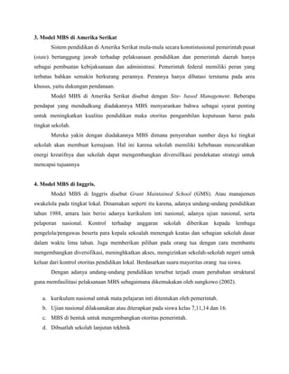 3. Model MBS di Amerika Serikat
Sistem pendidikan di Amerika Serikat mula-mula secara konstistusional pemerintah pusat
(state) bertanggung jawab terhadap pelaksanaan pendidikan dan pemerintah daerah hanya
sebagai pembuatan kebijaksanaan dan administrasi. Pemerintah federal memiliki peran yang
terbatas bahkan semakin berkurang perannya. Perannya hanya dibatasi terutama pada area
khusus, yaitu dukungan pendanaan.
Model MBS di Amerika Serikat disebut dengan Site- based Management. Beberapa
pendapat yang mendudkung diadakannya MBS menyarankan bahwa sebagai syarat penting
untuk meningkatkan kualitas pendidikan maka otoritas pengambilan keputusan harus pada
tingkat sekolah.
Mereka yakin dengan diadakannya MBS dimana penyerahan sumber daya ke tingkat
sekolah akan membuat kemajuan. Hal ini karena sekolah memiliki kebebasan mencurahkan
energi kreatifnya dan sekolah dapat mengembangkan diversifikasi pendekatan strategi untuk
mencapai tujuannya
4. Model MBS di Inggris.
Model MBS di Inggris disebut Grant Maintained School (GMS). Atau manajemen
swakelola pada tingkat lokal. Dinamakan seperti itu karena, adanya undang-undang pendidikan
tahun 1988, antara lain berisi adanya kurikulum inti nasional, adanya ujian nasional, serta
pelaporan nasional. Kontrol terhadap anggaran sekolah diberikan kepada lembaga
pengelola/pengawas beserta para kepala sekoalah menengah keatas dan sebagian sekolah dasar
dalam waktu lima tahun. Juga memberikan pilihan pada orang tua dengan cara membantu
mengembangkan diversifikasi, meninghkatkan akses, mengizinkan sekolah-sekolah negeri untuk
keluar dari kontrol otoritas pendidikan lokal. Berdasarkan suara mayoritas orang tua siswa.
Dengan adanya undang-undang pendidikan tersebut terjadi enam perubahan struktural
guna memfasilitasi pelaksanaan MBS sebagaimana dikemukakan oleh sungkowo (2002).
a. kurikulum nasional untuk mata pelajaran inti ditentukan oleh pemerintah.
b. Ujian nasional dilaksanakan atau diterapkan pada siswa kelas 7,11,14 dan 16.
c. MBS di bentuk untuk mengembangkan otoritas pemerintah.
d. Dibuatlah sekolah lanjutan tekhnik
 