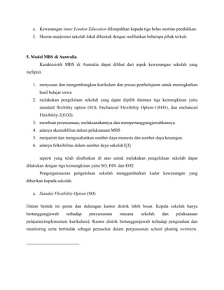 e. Kewenangan inner London Education dilimpahkan kepada tiga belas otoritas pendidikan.
f. Skema manjemen sekolah lokal dibentuk dengan melibatkan beberapa pihak terkait.
5. Model MBS di Australia
Karakteristik MBS di Australia dapat dilihat dari aspek kewenangan sekolah yang
meliputi.
1. menyusun dan mengembangkan kurikulum dan proses pembelajaran untuk meningkatkan
hasil belajar siswa
2. melakukan pengelolaan sekolah yang dapat dipilih diantara tiga kemungkinan yaitu
standard flexbility option (SO), Enchanced Flexibility Option-1(EO1), dan enchanced
Flexibility-2(EO2).
3. membuat perencanaan, melaksanakannya dan mempertanggungjawabkannya.
4. adanya akuntabilitas dalam pelaksanaan MBS
5. menjamin dan mengusahankan sumber daya manusia dan sumber daya keuangan.
6. adanya felksibilitas dalam sumber daya sekolah3[3]
seperti yang telah disebutkan di atas untuk melakukan pengelolaan sekolah dapat
dilakukan dengan tiga kemungkinan yaitu SO, EO1 dan EO2.
Pengorganisasian pengelolaan sekolah menggambarkan kadar kewenangan yang
diberikan kepada sekolah.
a. Standar Flexibility Option (SO)
Dalam bentuk ini peran dan dukungan kantor distrik lebih besar. Kepala sekolah hanya
bertanggungjawab terhadap penyususnan rencana sekolah dan pelaksanaan
pelajaran(implementasi kurikulum). Kantor distrik bertanggunjawab terhadap pengesahan dan
monitoring serta bertindak sebagai penasehat dalam penyususnan school planing overview.
 