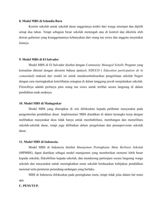 8. Model MBS di Selandia Baru
Komite sekolah untuk sekolah dasar anggotanya terdiri dari warga setempat dan dipilih
setiap dua tahun. Tetapi sebagian besar sekolah menengah atas di kontrol dan dikelola oleh
dewan gubernur yang keanggotaannya kebanyakan dari orang tua siswa dan anggota mayarakat
lainnya.
9. Model MBS di El Salvador
Model MBS di El Salvador disebut dengan Community Managed Scholls Program yang
kemudian dikenal dengan akronim bahasa spanyol, EDUCO ( Education participation de la
comunidad) maksud dari model ini untuk mendesentralisasikan pengelolaan sekolah Negeri
dengan cara meningkatkan keterlibatan orangtua di dalam tanggung jawab menjalankan sekolah.
Filosofinya adalah perlunya para orang tua siswa untuk terlibat secara langsung di dalam
pendidikan anak-anaknya.
10. Model MBS di Madagaskar
Model MBS yang diterapkan di sini difokuskan kepada pelibatan masyarakat pada
pengontrolan pendidikan dasar. Implementasi MBS diarahkan di dalam kerangka kerja dengan
melibatkan masyarakat desa tidak hanya untuk merehabilitasi, membangun dan memelihara
sekolah-sekolah dasar, tetapi juga dilibatkan dalam pengelolaan dan pensupervisian sekolah
dasar.
11. Model MBS di Indonesia.
Model MBS di Indonesia disebut Manajemen Peningkatan Mutu Berbasis Sekolah
(MPMBS), dapat diartikan sebagai model manajemen yang memberikan otonomi lebih besar
kepada sekolah, fleksibilitas kepada sekolah, dan mendorong partisipasi secara langsung warga
sekolah dan masyarakat untuk meningkatkan mutu sekolah berdasarkan kebijakan pendidikan
nasional serta peraturan perundang-undangan yang berlaku.
MBS di Indonesia difokuskan pada peningkatan mutu, tetapi tidak jelas dalam hal mutu
apa.
C. PENUTUP.
 