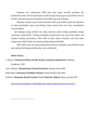 Penerapan atau implementasi MBS pada suatu negara memiliki perbedaan dan
karakteristik sendiri. Hal ini terjadi karena sejarah masing-masing negara yang berbeda selain itu
koindisi masyarakat juga ikut menentukan model MBS yang akan diterapkan.
Walaupun masing-masing wilayah memiliki model yang berbeda, tatapi dari perbedaan
itu tidak menimbulkan tujuan yang berbeda, tujuan mereka hanya satu yakni, meningkatkan
mutu pendidikan.
Ada hubungan saling memberi dan saling menerima antara lembaga pendidikan dengan
masyarakat sekitarnya5[5]. Lembaga pendidikan merealisasikan apa yang dicita-citakan oleh
orangtua terhadap anak-anaknya. Oleh sebab itu perlu adanya kerjasama yang baik antara
orangtua dan sekolah. Salah satu solusinya adalah dengan model MBS.
MBS adalah suatu ide tentang pengambilan keputusan pendidikan yang diletakkan pada
posisi paling dekat dengan pembelajaran, yakni sekolah.6[6]
Daftar Pustaka
E. Mulyasa. Manajemen Bebasis Sekolah: Konsep, strategi dan implementasi. Bandung:
Rosdakarya. 2002
1[1] E. Mulyasa. Menjadi Kepala Sekolah Profesional. Bandung: Rosda.2005.
Made Pidarta. Manajemen Pendidikan Indonesia. Jakarta: Rineka Cipta.2004.
Nurkholis. Manajemen Berbasis Sekolah: Teori, Model dan Aplikasi. Jakarta: grasindo.2003
http://iimabusyifa.blogspot.com/2013/08/model-model-manajemen-berbasis-sekolah.html
 