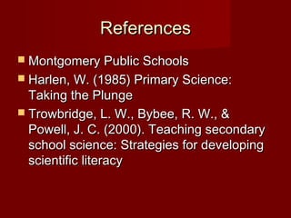 References
 Montgomery Public Schools
 Harlen, W. (1985) Primary Science:
  Taking the Plunge
 Trowbridge, L. W., Bybee, R. W., &
  Powell, J. C. (2000). Teaching secondary
  school science: Strategies for developing
  scientific literacy
 