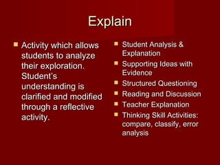 Explain
   Activity which allows       Student Analysis &
    students to analyze          Explanation
    their exploration.          Supporting Ideas with
                                 Evidence
    Student’s
    understanding is
                                Structured Questioning
    clarified and modified      Reading and Discussion
    through a reflective        Teacher Explanation
    activity.                   Thinking Skill Activities:
                                 compare, classify, error
                                 analysis
 