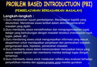 Materi 10 - Model-model Pembelajaran 10
(PEMBELAJARAN BERDASARKAN MASALAH)(PEMBELAJARAN BERDASARKAN MASALAH)
Langkah-langkah :
1.Guru menjelaskan tujuan pembelajaran. Menjelaskan logistik yang
dibutuhkan. Memotivasi siswa terlibat dalam aktivitas pemecahan
masalah yang dipilih.
2.Guru membantu siswa mendefinisikan dan mengorganisasikan tugas
belajar yang berhubungan dengan masalah tersebut (menetapkan topik,
tugas, jadwal, dll.)
3.Guru mendorong siswa untuk mengumpulkan informasi yang sesuai,
eksperimen untuk mendapatkan penjelasan dan pemecahan masalah,
pengumpulan data, hipotesis, pemecahan masalah.
4.Guru membantu siswa dalam merencanakan menyiapkan karya yang
sesuai seperti laporan dan membantu mereka berbagi tugas dengan
temannya
5.Guru membantu siswa untuk melakukan refleksi atau evaluasi terhadap
penyelidikan mereka dan proses-proses yang mereka gunakan
 