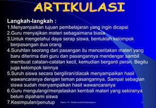 Materi 10 - Model-model Pembelajaran 11
Langkah-langkah :
1.Menyampaikan tujuan pembelajaran yang ingin dicapai
2.Guru menyajikan materi sebagaimana biasa
3.Untuk mengetahui daya serap siswa, bentuklah kelompok
berpasangan dua orang
4.Suruhlan seorang dari pasangan itu menceritakan materi yang
baru diterima dari guru dan pasangannya mendengar sambil
membuat catatan-catatan kecil, kemudian berganti peran. Begitu
juga kelompok lainnya
5.Suruh siswa secara bergiliran/diacak menyampaikan hasil
wawancaranya dengan teman pasangannya. Sampai sebagian
siswa sudah menyampaikan hasil wawancaranya
6.Guru mengulangi/menjelaskan kembali materi yang sekiranya
belum dipahami siswa
7.Kesimpulan/penutup
 