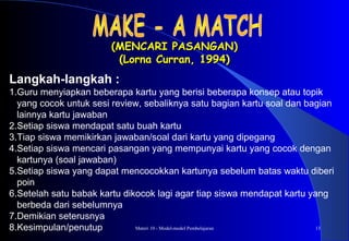 Materi 10 - Model-model Pembelajaran 13
(MENCARI PASANGAN)(MENCARI PASANGAN)
(Lorna Curran, 1994)(Lorna Curran, 1994)
Langkah-langkah :
1.Guru menyiapkan beberapa kartu yang berisi beberapa konsep atau topik
yang cocok untuk sesi review, sebaliknya satu bagian kartu soal dan bagian
lainnya kartu jawaban
2.Setiap siswa mendapat satu buah kartu
3.Tiap siswa memikirkan jawaban/soal dari kartu yang dipegang
4.Setiap siswa mencari pasangan yang mempunyai kartu yang cocok dengan
kartunya (soal jawaban)
5.Setiap siswa yang dapat mencocokkan kartunya sebelum batas waktu diberi
poin
6.Setelah satu babak kartu dikocok lagi agar tiap siswa mendapat kartu yang
berbeda dari sebelumnya
7.Demikian seterusnya
8.Kesimpulan/penutup
 