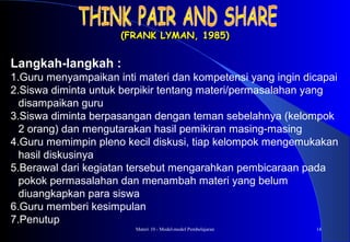 Materi 10 - Model-model Pembelajaran 14
(FRANK LYMAN, 1985)(FRANK LYMAN, 1985)
Langkah-langkah :
1.Guru menyampaikan inti materi dan kompetensi yang ingin dicapai
2.Siswa diminta untuk berpikir tentang materi/permasalahan yang
disampaikan guru
3.Siswa diminta berpasangan dengan teman sebelahnya (kelompok
2 orang) dan mengutarakan hasil pemikiran masing-masing
4.Guru memimpin pleno kecil diskusi, tiap kelompok mengemukakan
hasil diskusinya
5.Berawal dari kegiatan tersebut mengarahkan pembicaraan pada
pokok permasalahan dan menambah materi yang belum
diuangkapkan para siswa
6.Guru memberi kesimpulan
7.Penutup
 