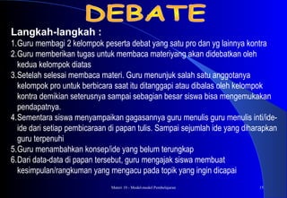 Materi 10 - Model-model Pembelajaran 15
Langkah-langkah :
1.Guru membagi 2 kelompok peserta debat yang satu pro dan yg lainnya kontra
2.Guru memberikan tugas untuk membaca materiyang akan didebatkan oleh
kedua kelompok diatas
3.Setelah selesai membaca materi. Guru menunjuk salah satu anggotanya
kelompok pro untuk berbicara saat itu ditanggapi atau dibalas oleh kelompok
kontra demikian seterusnya sampai sebagian besar siswa bisa mengemukakan
pendapatnya.
4.Sementara siswa menyampaikan gagasannya guru menulis guru menulis inti/ide-
ide dari setiap pembicaraan di papan tulis. Sampai sejumlah ide yang diharapkan
guru terpenuhi
5.Guru menambahkan konsep/ide yang belum terungkap
6.Dari data-data di papan tersebut, guru mengajak siswa membuat
kesimpulan/rangkuman yang mengacu pada topik yang ingin dicapai
 