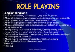 Materi 10 - Model-model Pembelajaran 16
Langkah-langkah :
1.Guru menyusun/menyiapkan skenario yang akan ditampilkan
2.Menunjuk beberapa siswa untuk mempelajari skenario dua hari sebelum kbm
3.Guru membentuk kelompok siswa yang anggotanya 5 orang
4.Memberikan penjelasan tentang kompetensi yang ingin dicapai
5.Memanggil para siswa yang sudah ditunjuk untuk melakonkan skenario yang
sudah dipersiapkan
6.Masing-masing siswa duduk di kelompoknya, masing-masing sambil
memperhatikan mengamati skenario yang sedang diperagakan
7.Setelah selesai dipentaskan, masing-masing siswa diberikan kertas sebagai
lembar kerja untuk membahas
8.Masing-masing kelompok menyampaikan hasil kesimpulannya
9.Guru memberikan kesimpulan secara umum
10.Evaluasi
11.Penutup
 