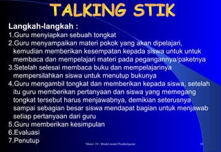 Materi 10 - Model-model Pembelajaran 18
Langkah-langkah :
1.Guru menyiapkan sebuah tongkat
2.Guru menyampaikan materi pokok yang akan dipelajari,
kemudian memberikan kesempatan kepada siswa untuk untuk
membaca dan mempelajari materi pada pegangannya/paketnya
3.Setelah selesai membaca buku dan mempelajarinya
mempersilahkan siswa untuk menutup bukunya
4.Guru mengambil tongkat dan memberikan kepada siswa, setelah
itu guru memberikan pertanyaan dan siswa yang memegang
tongkat tersebut harus menjawabnya, demikian seterusnya
sampai sebagian besar siswa mendapat bagian untuk menjawab
setiap pertanyaan dari guru
5.Guru memberikan kesimpulan
6.Evaluasi
7.Penutup
 