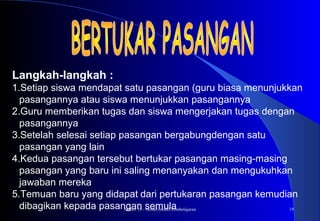 Materi 10 - Model-model Pembelajaran 19
Langkah-langkah :
1.Setiap siswa mendapat satu pasangan (guru biasa menunjukkan
pasangannya atau siswa menunjukkan pasangannya
2.Guru memberikan tugas dan siswa mengerjakan tugas dengan
pasangannya
3.Setelah selesai setiap pasangan bergabungdengan satu
pasangan yang lain
4.Kedua pasangan tersebut bertukar pasangan masing-masing
pasangan yang baru ini saling menanyakan dan mengukuhkan
jawaban mereka
5.Temuan baru yang didapat dari pertukaran pasangan kemudian
dibagikan kepada pasangan semula
 