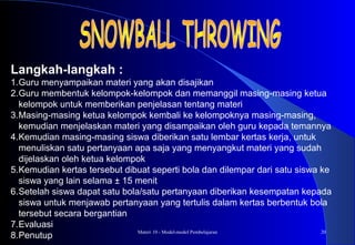 Materi 10 - Model-model Pembelajaran 20
Langkah-langkah :
1.Guru menyampaikan materi yang akan disajikan
2.Guru membentuk kelompok-kelompok dan memanggil masing-masing ketua
kelompok untuk memberikan penjelasan tentang materi
3.Masing-masing ketua kelompok kembali ke kelompoknya masing-masing,
kemudian menjelaskan materi yang disampaikan oleh guru kepada temannya
4.Kemudian masing-masing siswa diberikan satu lembar kertas kerja, untuk
menuliskan satu pertanyaan apa saja yang menyangkut materi yang sudah
dijelaskan oleh ketua kelompok
5.Kemudian kertas tersebut dibuat seperti bola dan dilempar dari satu siswa ke
siswa yang lain selama ± 15 menit
6.Setelah siswa dapat satu bola/satu pertanyaan diberikan kesempatan kepada
siswa untuk menjawab pertanyaan yang tertulis dalam kertas berbentuk bola
tersebut secara bergantian
7.Evaluasi
8.Penutup
 