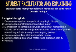 Materi 10 - Model-model Pembelajaran 21
Langkah-langkah :
1.Guru menyampaikan kompetensi yang ingin dicapai
2.Guru mendemonstrasikan/menyajikan materi
3.Memberikan kesempatan siswa/peserta untuk menjelaskan
kepada peserta untuk menjelaskan kepada peserta lainnya baik
melalui bagan/peta konsep maupun yang lainnya
4.Guru menyimpulkan ide/pendapat dari siswa
5.Guru menerangkan semua materi yang disajikan saat itu
6.Penutup
Siswa/peserta mempresentasikan ide/pendapat pada rekan
peserta lainnya
 