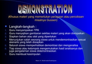 Materi 10 - Model-model Pembelajaran 23
((Khusus materi yang memerlukan peragaan atau percobaanKhusus materi yang memerlukan peragaan atau percobaan
misalnya Gussen)misalnya Gussen)
 Langkah-langkah :
1. Guru menyampaikan TPK
2. Guru menyajikan gambaran sekilas materi yang akan dismpaikan
3. Siapkan bahan atau alat yang diperlukan
4. Menunjukan salah seorang siswa untuk mendemontrasikan sesuai
skenario yang telah disiapkan
5. Seluruh siswa memperhatikan demontrasi dan menganalisa
6. Tiap siswa atau kelompok mengemukakan hasil analisanya dan
juga pengalaman siswa didemontrasikan
7. Guru membuat kesimpulan
 