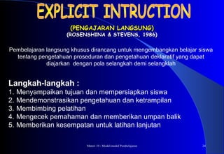 Materi 10 - Model-model Pembelajaran 24
(PENGAJARAN LANGSUNG)(PENGAJARAN LANGSUNG)
(ROSENSHINA & STEVENS, 1986)(ROSENSHINA & STEVENS, 1986)
Langkah-langkah :
1. Menyampaikan tujuan dan mempersiapkan siswa
2. Mendemonstrasikan pengetahuan dan ketrampilan
3. Membimbing pelatihan
4. Mengecek pemahaman dan memberikan umpan balik
5. Memberikan kesempatan untuk latihan lanjutan
Pembelajaran langsung khusus dirancang untuk mengembangkan belajar siswa
tentang pengetahuan proseduran dan pengetahuan deklaratif yang dapat
diajarkan dengan pola selangkah demi selangklah
 