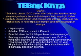 Materi 10 - Model-model Pembelajaran 27
MEDIA :MEDIA :
* Buat kartu ukuran 10X10 cm dan isilah ciri-ciri atau kata-kata lainnya* Buat kartu ukuran 10X10 cm dan isilah ciri-ciri atau kata-kata lainnya
yang mengarah pada jawaban (istilah) pada kartu yang ingin ditebak.yang mengarah pada jawaban (istilah) pada kartu yang ingin ditebak.
* Buat kartu ukuran 5X2 cm untuk menulis kata-kata atau istilah yang mau* Buat kartu ukuran 5X2 cm untuk menulis kata-kata atau istilah yang mau
ditebak (kartu ini nanti dilipat dan ditempel pada dahi ataudiselipkanditebak (kartu ini nanti dilipat dan ditempel pada dahi ataudiselipkan
ditelinga.ditelinga.
 Langkah-langkah :
1. Jelaskan TPK atau materi ± 45 menit
2. Suruhlah siswa berdiri didepan kelas dan berpasangan
3. Seorang siswa diberi kartu yang berukuran 10x10 cm
yang nanti dibacakan pada pasangannya. Seorang siswa
yang lainnya diberi kartu yang berukuran 5x2 cm yang
isinya tidak boleh dibaca (dilipat) kemudian ditempelkan
di dahi atau diselipkan ditelinga.
 