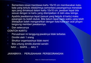Materi 10 - Model-model Pembelajaran 28
4. Sementara siswa membawa kartu 10x10 cm membacakan kata-
kata yang tertulis didalamnya sementara pasangannya menebak
apa yang dimaksud dalam kartu 10x10 cm. jawaban tepat bila
sesuai dengan isi kartu yang ditempelkan di dahi atau telinga.
5. Apabila jawabannya tepat (sesuai yang tertulis di kartu) maka
pasangan itu boleh duduk. Bila belum tepat pada waktu yang telah
ditetapkan boleh mengarahkan dengan kata-kata lain asal jangan
langsung memberi jawabannya.
6. Dan seterusnya
CONTOH KARTU
• Perusahaan ini tanggung-jawabnya tidak terbatas
• Dimiliki oleh 1 orang
• Struktur organisasinya tidak resmi
• Bila untung dimiliki,diambil sendiri
NAH … SIAPA … AKU ?
JAWABNYA : PERUSAHAAN PERSEORANGAN
 