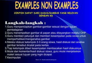 Materi 10 - Model-model Pembelajaran 3
CONTOH DAPAT DARI KASUS/GAMBAR YANG RELEVANCONTOH DAPAT DARI KASUS/GAMBAR YANG RELEVAN
DENGAN KDDENGAN KD
Langkah-langkah :
1.Guru mempersiapkan gambar-gambar sesuai dengan tujuan
pembelajaran
2.Guru menempelkan gambar di papan atau ditayangkan melalui OHP
3.Guru memberi petunjuk dan memberi kesempatan pada siswa untuk
memperhatikan/menganalisa gambar
4.Melalui diskusi kelompok 2-3 orang siswa, hasil diskusi dari analisa
gambar tersebut dicatat pada kertas
5.Tiap kelompok diberi kesempatan membacakan hasil diskusinya
6.Mulai dari komentar/hasil diskusi siswa, guru mulai menjelaskan
materi sesuai tujuan yang ingin dicapai
7.Kesimpulan
 