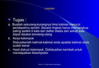 Materi 10 - Model-model Pembelajaran 30
LanjutanLanjutan
 Tugas :
a. Buatlah sekurang-kurangnya lima kalimat menurut
pendapatmu sendiri. Secara ringkas harus mencangkup
paling sedikit 4 kata dari daftar diatas dan setiap kata
dapat dipakai berulang-ulang
b. Kerja kelompok
Diskusikanlah kalimat-kalimat anda apabila kalimat anda
sudah benar
c. Hasil diskusi kelompok. Didiskusikan kembali untuk
mendapatkan Kesimpulan
 