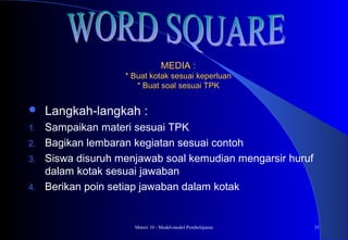 Materi 10 - Model-model Pembelajaran 31
MEDIA :MEDIA :
* Buat kotak sesuai keperluan* Buat kotak sesuai keperluan
* Buat soal sesuai TPK* Buat soal sesuai TPK
 Langkah-langkah :
1. Sampaikan materi sesuai TPK
2. Bagikan lembaran kegiatan sesuai contoh
3. Siswa disuruh menjawab soal kemudian mengarsir huruf
dalam kotak sesuai jawaban
4. Berikan poin setiap jawaban dalam kotak
 