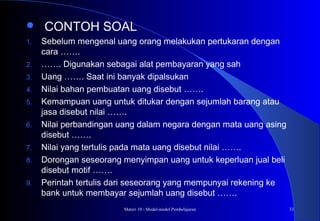 Materi 10 - Model-model Pembelajaran 33
 CONTOH SOAL
1. Sebelum mengenal uang orang melakukan pertukaran dengan
cara …….
2. ……. Digunakan sebagai alat pembayaran yang sah
3. Uang ……. Saat ini banyak dipalsukan
4. Nilai bahan pembuatan uang disebut …….
5. Kemampuan uang untuk ditukar dengan sejumlah barang atau
jasa disebut nilai …….
6. Nilai perbandingan uang dalam negara dengan mata uang asing
disebut …….
7. Nilai yang tertulis pada mata uang disebut nilai …….
8. Dorongan seseorang menyimpan uang untuk keperluan jual beli
disebut motif …….
9. Perintah tertulis dari seseorang yang mempunyai rekening ke
bank untuk membayar sejumlah uang disebut …….
 