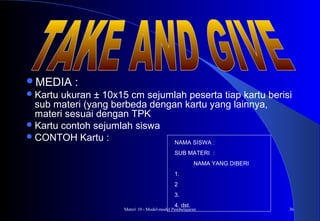 Materi 10 - Model-model Pembelajaran 36
MEDIA :
Kartu ukuran ± 10x15 cm sejumlah peserta tiap kartu berisi
sub materi (yang berbeda dengan kartu yang lainnya,
materi sesuai dengan TPK
Kartu contoh sejumlah siswa
CONTOH Kartu : NAMA SISWA :
SUB MATERI :
NAMA YANG DIBERI
1.
2
3.
4. dst.
 