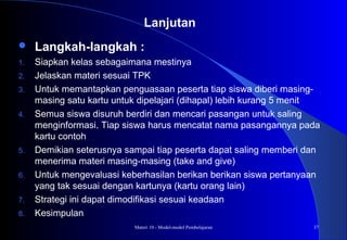 Materi 10 - Model-model Pembelajaran 37
 Langkah-langkah :
1. Siapkan kelas sebagaimana mestinya
2. Jelaskan materi sesuai TPK
3. Untuk memantapkan penguasaan peserta tiap siswa diberi masing-
masing satu kartu untuk dipelajari (dihapal) lebih kurang 5 menit
4. Semua siswa disuruh berdiri dan mencari pasangan untuk saling
menginformasi. Tiap siswa harus mencatat nama pasangannya pada
kartu contoh
5. Demikian seterusnya sampai tiap peserta dapat saling memberi dan
menerima materi masing-masing (take and give)
6. Untuk mengevaluasi keberhasilan berikan berikan siswa pertanyaan
yang tak sesuai dengan kartunya (kartu orang lain)
7. Strategi ini dapat dimodifikasi sesuai keadaan
8. Kesimpulan
Lanjutan
 