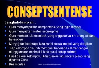 Materi 10 - Model-model Pembelajaran 38
Langkah-langkah :
● Guru menyampaikan kompentensi yang ingin dicapai
 Guru menyajikan materi secukupnya
 Guru membentuk kelompok yang anggotanya ± 4 orang secara
heterogen
 Menyajikan beberapa kata kunci sesuai materi yang disajikan
 Tiap kelompok disuruh membuat beberapa kalimat dengan
menggunakan minimal 4 kata kunci setiap kalimat
 Hasil diskusi kelompok. Didiskusikan lagi secara pleno yang
dipandu Guru
 Kesimpulan
 
