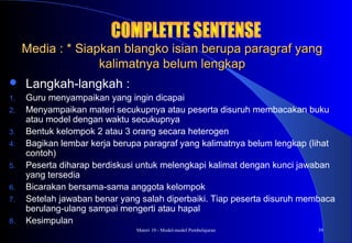 Materi 10 - Model-model Pembelajaran 39
Media : * Siapkan blangko isian berupa paragraf yangMedia : * Siapkan blangko isian berupa paragraf yang
kalimatnya belum lengkapkalimatnya belum lengkap
 Langkah-langkah :
1. Guru menyampaikan yang ingin dicapai
2. Menyampaikan materi secukupnya atau peserta disuruh membacakan buku
atau model dengan waktu secukupnya
3. Bentuk kelompok 2 atau 3 orang secara heterogen
4. Bagikan lembar kerja berupa paragraf yang kalimatnya belum lengkap (lihat
contoh)
5. Peserta diharap berdiskusi untuk melengkapi kalimat dengan kunci jawaban
yang tersedia
6. Bicarakan bersama-sama anggota kelompok
7. Setelah jawaban benar yang salah diperbaiki. Tiap peserta disuruh membaca
berulang-ulang sampai mengerti atau hapal
8. Kesimpulan
 