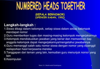 Materi 10 - Model-model Pembelajaran 4
(KEPALA BERNOMOR)(KEPALA BERNOMOR)
(SPENCER KAGAN, 1992)(SPENCER KAGAN, 1992)
Langkah-langkah :
1.Siswa dibagi dalam kelompok, setiap siswa dalam setiap kelompok
mendapat nomor
2.Guru memberikan tugas dan masing-masing kelompok mengerjakannya
3.Kelompok mendiskusikan jawaban yang benar dan memastikan tiap
anggota kelompok dapat mengerjakannya/mengetahui jawabannya
4.Guru memanggil salah satu nomor siswa dengan nomor yang dipanggil
melaporkan hasil kerjasama mereka
5.Tanggapan dari teman yang lain, kemudian guru menunjuk nomor yang
lain
6.Kesimpulan
 