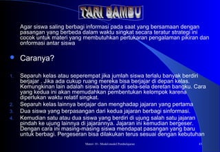 Materi 10 - Model-model Pembelajaran 43
Agar siswa saling berbagi informasi pada saat yang bersamaan dengan
pasangan yang berbeda dalam waktu singkat secara teratur strategi ini
cocok untuk materi yang membutuhkan pertukaran pengalaman pikiran dan
onformasi antar siswa
 Caranya?
1. Separuh kelas atau seperempat jika jumlah siswa terlalu banyak berdiri
berjajar . Jika ada cukup ruang mereka bisa berjajar di depan kelas.
Kemungkinan lain adalah siswa berjajar di sela-sela deretan bangku. Cara
yang kedua ini akan memudahkan pembentukan kelompok karena
diperlukan waktu relatif singkat.
2. Separuh kelas lainnya berjajar dan menghadap jajaran yang pertama
3. Dua siswa yang berpasangan dari kedua jajaran berbagi sinformasi.
4. Kemudian satu atau dua siswa yang berdiri di ujung salah satu jajaran
pindah ke ujung lainnya di jajarannya. Jajaran ini kemudian bergeser.
Dengan cara ini masing-masing siswa mendapat pasangan yang baru
untuk berbagi. Pergeseran bisa dilakukan terus sesuai dengan kebutuhan
 