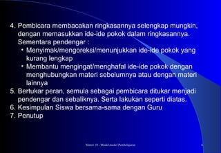 Materi 10 - Model-model Pembelajaran 6
4. Pembicara membacakan ringkasannya selengkap mungkin,
dengan memasukkan ide-ide pokok dalam ringkasannya.
Sementara pendengar :
• Menyimak/mengoreksi/menunjukkan ide-ide pokok yang
kurang lengkap
• Membantu mengingat/menghafal ide-ide pokok dengan
menghubungkan materi sebelumnya atau dengan materi
lainnya
5. Bertukar peran, semula sebagai pembicara ditukar menjadi
pendengar dan sebaliknya. Serta lakukan seperti diatas.
6. Kesimpulan Siswa bersama-sama dengan Guru
7. Penutup
 