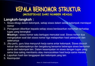 Materi 10 - Model-model Pembelajaran 7
(MODIFIKASI DARI NUMBER HEADS)(MODIFIKASI DARI NUMBER HEADS)
Langkah-langkah :
1. Siswa dibagi dalam kelompok, setiap siswa dalam setiap kelompok mendapat
nomor
2. Penugasan diberikan kepada setiap siswa berdasarkan nomorkan terhadap
tugas yang berangkai
Misalnya : siswa nomor satu bertugas mencatat soal. Siswa nomor dua
mengerjakan soal dan siswa nomor tiga melaporkan hasil pekerjaan dan
seterusnya
3. Jika perlu, guru bisa menyuruh kerja sama antar kelompok. Siswa disuruh
keluar dari kelompoknya dan bergabung bersama beberapa siswa bernomor
sama dari kelompok lain. Dalam kesempatan ini siswa dengan tugas yang
sama bisa saling membantu atau mencocokkan hasil kerja sama mereka
4. Laporkan hasil dan tanggapan dari kelompok yang lain
5. Kesimpulan
 