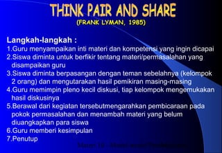 Materi 10 - Model-model Pembelajaran14
(FRANK LYMAN, 1985)(FRANK LYMAN, 1985)
Langkah-langkah :
1.Guru menyampaikan inti materi dan kompetensi yang ingin dicapai
2.Siswa diminta untuk berfikir tentang materi/permasalahan yang
disampaikan guru
3.Siswa diminta berpasangan dengan teman sebelahnya (kelompok
2 orang) dan mengutarakan hasil pemikiran masing-masing
4.Guru memimpin pleno kecil diskusi, tiap kelompok mengemukakan
hasil diskusinya
5.Berawal dari kegiatan tersebutmengarahkan pembicaraan pada
pokok permasalahan dan menambah materi yang belum
diuangkapkan para siswa
6.Guru memberi kesimpulan
7.Penutup
 