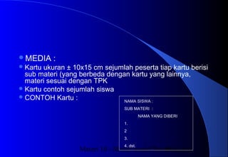 Materi 10 - Model-model Pembelajaran36
MEDIA :
Kartu ukuran ± 10x15 cm sejumlah peserta tiap kartu berisi
sub materi (yang berbeda dengan kartu yang lainnya,
materi sesuai dengan TPK
Kartu contoh sejumlah siswa
CONTOH Kartu : NAMA SISWA :
SUB MATERI :
NAMA YANG DIBERI
1.
2
3.
4. dst.
 